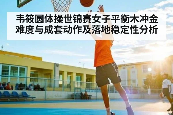 韦筱圆体操世锦赛女子平衡木冲金难度与成套动作及落地稳定性分析